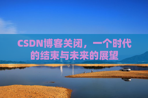 CSDN博客关闭，一个时代的结束与未来的展望
